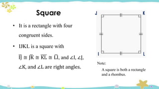 Square
• It is a rectangle with four
congruent sides.
• IJKL is a square with
ഥ
IJ ≅ ഥ
JK ≅ KL ≅ ഥ
LI, and ∠I, ∠J,
∠K, and ∠L are right angles.
J K
L
I
Note:
A square is both a rectangle
and a rhombus.
 