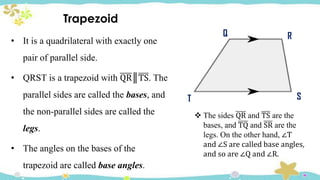 Trapezoid
• It is a quadrilateral with exactly one
pair of parallel side.
• QRST is a trapezoid with QR║TS. The
parallel sides are called the bases, and
the non-parallel sides are called the
legs.
• The angles on the bases of the
trapezoid are called base angles.
T
Q R
S
 The sides QR and TS are the
bases, and TQ and SR are the
legs. On the other hand, ∠T
and ∠S are called base angles,
and so are ∠Q and ∠R.
 