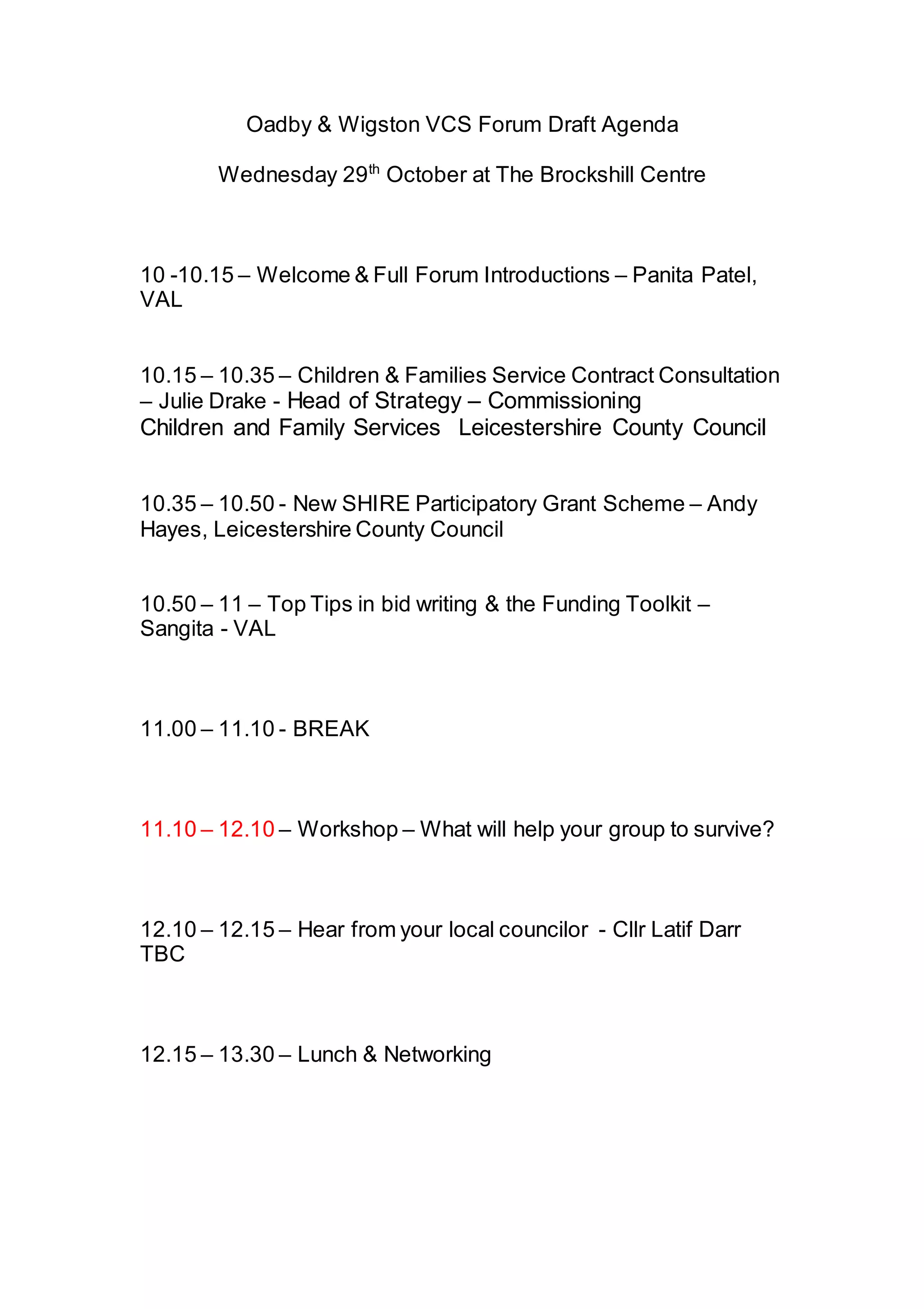 Oadby & Wigston VCS Forum Draft Agenda
Wednesday 29th October at The Brockshill Centre
10 -10.15 – Welcome & Full Forum Introductions – Panita Patel,
VAL
10.15 – 10.35 – Children & Families Service Contract Consultation
– Julie Drake - Head of Strategy – Commissioning
Children and Family Services Leicestershire County Council
10.35 – 10.50 - New SHIRE Participatory Grant Scheme – Andy
Hayes, Leicestershire County Council
10.50 – 11 – Top Tips in bid writing & the Funding Toolkit –
Sangita - VAL
11.00 – 11.10 - BREAK
11.10 – 12.10 – Workshop – What will help your group to survive?
12.10 – 12.15 – Hear from your local councilor - Cllr Latif Darr
TBC
12.15 – 13.30 – Lunch & Networking