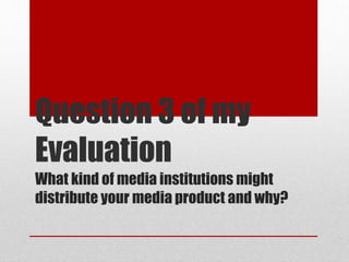 What kind of media institutions might
distribute your media product and why?
Question 3 of my
Evaluation
 