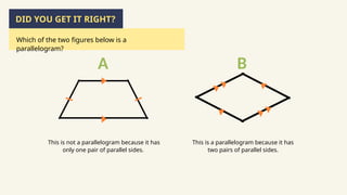 This is not a parallelogram because it has
only one pair of parallel sides.
This is a parallelogram because it has
two pairs of parallel sides.
DID YOU GET IT RIGHT?
Which of the two figures below is a
parallelogram?
A B
 