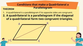 THEOREM
1. A quadrilateral is a parallelogram if its opposite sides are congruent.
2. A quadrilateral is a parallelogram if the diagonal
of a quadrilateral form two congruent triangles.
Conditions that make a Quadrilateral a
Parallelogram
C
A R
E
 
