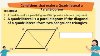 THEOREM
1. A quadrilateral is a parallelogram if its opposite sides are congruent.
2. A quadrilateral is a parallelogram if the diagonal
of a quadrilateral form two congruent triangles.
Conditions that make a Quadrilateral a
Parallelogram
C
A R
E
 
