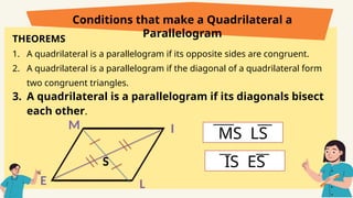 THEOREMS
1. A quadrilateral is a parallelogram if its opposite sides are congruent.
2. A quadrilateral is a parallelogram if the diagonal of a quadrilateral form
two congruent triangles.
3. A quadrilateral is a parallelogram if its diagonals bisect
each other.
Conditions that make a Quadrilateral a
Parallelogram
E
M
L
I
S
MS LS
IS ES
 