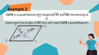 Example 3
CUTE is a quadrilateral with diagonals CT and UE intersecting at
O.
Determine the length of OT that will make CUTE a parallelogram.
E
U
T
C
5
m
7 cm
7 cm O
 