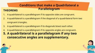 THEOREMS
1. A quadrilateral is a parallelogram if its opposite sides are congruent.
2. A quadrilateral is a parallelogram if the diagonal of a quadrilateral form two
congruent triangles.
3. A quadrilateral is a parallelogram if its diagonals bisect each other.
4. A quadrilateral is a parallelogram if its opposite angles are congruent.
5. A quadrilateral is a parallelogram if any two
consecutive angles are supplementary.
Conditions that make a Quadrilateral a
Parallelogram
 