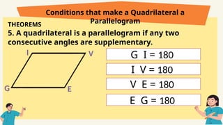 THEOREMS
5. A quadrilateral is a parallelogram if any two
consecutive angles are supplementary.
Conditions that make a Quadrilateral a
Parallelogram
G
I
E
V G I = 180
I V = 180
V E = 180
E G = 180
 