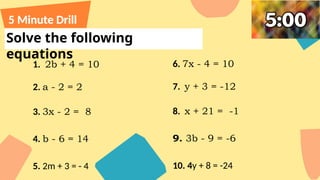 Solve the following
equations
5 Minute Drill
1. 2b + 4 = 10
2. a - 2 = 2
3. 3x - 2 = 8
4. b - 6 = 14
5. 2m + 3 = - 4
6. 7x - 4 = 10
7. y + 3 = -12
8. x + 21 = -1
9. 3b - 9 = -6
10. 4y + 8 = -24
 