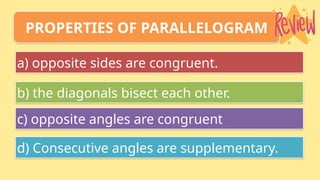 a) opposite sides are congruent.
b) the diagonals bisect each other.
c) opposite angles are congruent
d) Consecutive angles are supplementary.
PROPERTIES OF PARALLELOGRAM
 