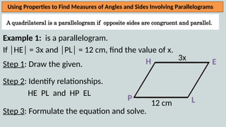 A quadrilateral is a parallelogram if opposite sides are congruent and parallel.
Using Properties to Find Measures of Angles and Sides Involving Parallelograms
Example 1: is a parallelogram.
If │HE│ = 3x and │PL│ = 12 cm, find the value of x.
Step 1: Draw the given.
Step 2: Identify relationships.
HE PL and HP EL
Step 3: Formulate the equation and solve.
H
L
E
P
3x
12 cm
 