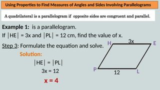 A quadrilateral is a parallelogram if opposite sides are congruent and parallel.
Using Properties to Find Measures of Angles and Sides Involving Parallelograms
Example 1: is a parallelogram.
If │HE│ = 3x and │PL│ = 12 cm, find the value of x.
Step 3: Formulate the equation and solve.
Solution:
│HE│ = │PL│
3x = 12
x = 4
H
L
E
P
3x
12
 