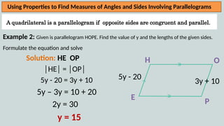 A quadrilateral is a parallelogram if opposite sides are congruent and parallel.
Using Properties to Find Measures of Angles and Sides Involving Parallelograms
Example 2: Given is parallelogram HOPE. Find the value of y and the lengths of the given sides.
Formulate the equation and solve
Solution: HE OP
│HE│ = │OP│
5y - 20 = 3y + 10
5y – 3y = 10 + 20
2y = 30
y = 15
H
P
O
E
5y - 20
3y + 10
 