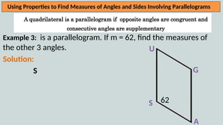 A quadrilateral is a parallelogram if opposite angles are congruent and
consecutive angles are supplementary
Using Properties to Find Measures of Angles and Sides Involving Parallelograms
Example 3: is a parallelogram. If m = 62, find the measures of
the other 3 angles.
Solution:
S
U
A
G
S 62
 