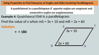 A quadrilateral is a parallelogram if opposite angles are congruent and
consecutive angles are supplementary
Using Properties to Find Measures of Angles and Sides Involving Parallelograms
Example 4: Quadrilateral STAR is a parallelogram.
Find the value of x when mS = 3x + 10 and mR = 2x + 60
Solution:
+ = 180
R A
T
S
2x + 60
3x + 10
 