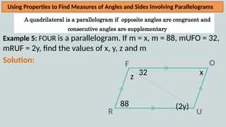 A quadrilateral is a parallelogram if opposite angles are congruent and
consecutive angles are supplementary
Using Properties to Find Measures of Angles and Sides Involving Parallelograms
Example 5: FOUR is a parallelogram. If m = x, m = 88, mUFO = 32,
mRUF = 2y, find the values of x, y, z and m
Solution:
R U
O
F
88
32
(2y)
x
z
 