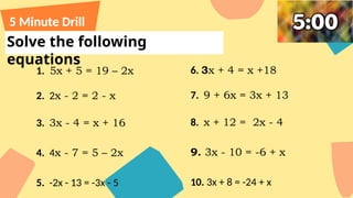 Solve the following
equations
5 Minute Drill
1. 5x + 5 = 19 – 2x
2. 2x - 2 = 2 - x
3. 3x - 4 = x + 16
4. 4x - 7 = 5 – 2x
5. -2x - 13 = -3x - 5
6. 3x + 4 = x +18
7. 9 + 6x = 3x + 13
8. x + 12 = 2x - 4
9. 3x - 10 = -6 + x
10. 3x + 8 = -24 + x
 