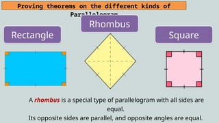 Proving theorems on the different kinds of
Parallelogram
Rectangle
Rhombus
Square
A rhombus is a special type of parallelogram with all sides are
equal.
Its opposite sides are parallel, and opposite angles are equal.
 