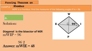 EXAMPLE 1:
WIPE is a rhombus. Find the measures of the following angles if m = 96
Proving Theorem on
Rhombus
a.
Solution:
Diagonal is the bisector of WIP.
mWIP = 96
96 2
Answer: mWIE = 48
 