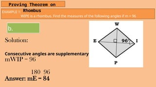 EXAMPLE 1:
WIPE is a rhombus. Find the measures of the following angles if m = 96
Proving Theorem on
Rhombus
b.
Solution:
Consecutive angles are supplementary
mWIP = 96
180 96
Answer: mE = 84
 