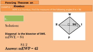EXAMPLE 1:
WIPE is a rhombus. Find the measures of the following angles if m = 96
Proving Theorem on
Rhombus
c.
Solution:
Diagonal is the bisector of IWE.
mIWE = 84
84 2
Answer: mEWP = 42
 
