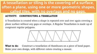 A tessellation or tiling is the covering of a surface,
often a plane, using one or more geometric shapes,
called tiles, with no overlaps and no gaps.
 