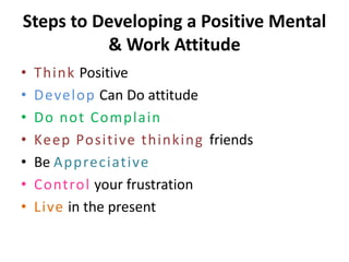 Steps to Developing a Positive Mental
          & Work Attitude
•   Think Positive
•   Develop Can Do attitude
•   Do not Complain
•   Keep Positive thinking friends
•   Be Appreciative
•   Control your frustration
•   Live in the present
 
