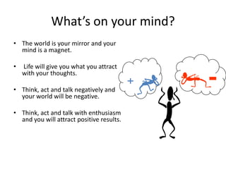 What’s on your mind?
• The world is your mirror and your
  mind is a magnet.

•   Life will give you what you attract
    with your thoughts.

• Think, act and talk negatively and
  your world will be negative.

• Think, act and talk with enthusiasm
  and you will attract positive results.
 
