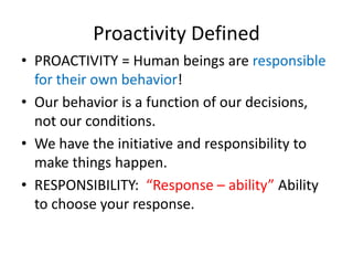 Proactivity Defined
• PROACTIVITY = Human beings are responsible
  for their own behavior!
• Our behavior is a function of our decisions,
  not our conditions.
• We have the initiative and responsibility to
  make things happen.
• RESPONSIBILITY: “Response – ability” Ability
  to choose your response.
 