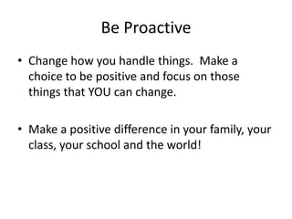 Be Proactive
• Change how you handle things. Make a
  choice to be positive and focus on those
  things that YOU can change.

• Make a positive difference in your family, your
  class, your school and the world!
 