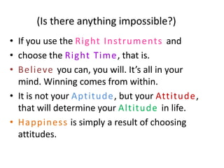 (Is there anything impossible?)
• If you use the Right Instruments and
• choose the Right Time , that is.
• Believe you can, you will. It’s all in your
  mind. Winning comes from within.
• It is not your Aptitude, but your Attitude,
  that will determine your Altitude in life.
• Happiness is simply a result of choosing
  attitudes.
 