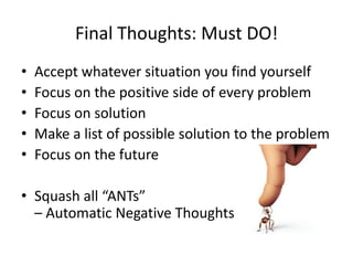 Final Thoughts: Must DO!
•   Accept whatever situation you find yourself
•   Focus on the positive side of every problem
•   Focus on solution
•   Make a list of possible solution to the problem
•   Focus on the future

• Squash all “ANTs”
  – Automatic Negative Thoughts
 