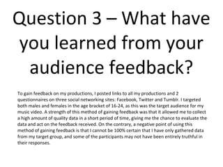 Question 3 – What have
you learned from your
audience feedback?
To gain feedback on my productions, I posted links to all my productions and 2 questionnaires
on three social networking sites: Facebook, Twitter and Tumblr. I targeted both males and
females in the age bracket of 16-24, as this was the target audience for my music video. A
strength of this method of gaining feedback was that it allowed me to collect a high amount
of quality data in a short period of time, giving me the chance to evaluate the data and act
on the feedback received. On the contrary, a negative point of using this method of gaining
feedback is that I cannot be 100% certain that I have only gathered data from my target
group, and some of the participants may not have been entirely truthful in their responses.
 
