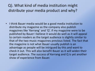 Q). What kind of media institution might
distribute your media product and why?
• I think Bauer media would be a good media institution to
distribute my magazine as the company also publish
magazines like ‘Kerrang’ and ‘Q’. if my magazine were to be
published by Bauer I believe it would do well as it will appeal
to certain readers as the target audience is slightly similar to
that of the two music magazines previous listed. The fact that
the magazine is not what Bauer usually publish is an
advantage as people will be intrigued by this and want to
check it out. This will also benefit Bauer as it will widen their
target audience. The success of Kerrang and Q is yet another
show of experience from Bauer.
 