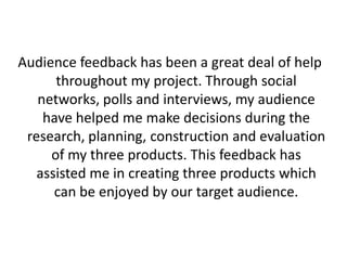 Audience feedback has been a great deal of help
      throughout my project. Through social
   networks, polls and interviews, my audience
    have helped me make decisions during the
 research, planning, construction and evaluation
     of my three products. This feedback has
   assisted me in creating three products which
      can be enjoyed by our target audience.
 