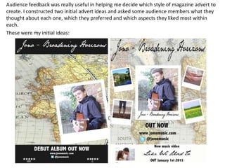 Audience feedback was really useful in helping me decide which style of magazine advert to
create. I constructed two initial advert ideas and asked some audience members what they
thought about each one, which they preferred and which aspects they liked most within
each.
These were my initial ideas:
 
