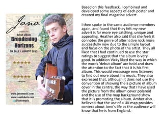Based on this feedback, I combined and
developed some aspects of each poster and
created my final magazine advert.

I then spoke to the same audience members
again, and found that they felt my new
advert is far more eye catching, unique and
appealing. Heather also said that she feels it
connotes the genre of alternative rock more
successfully now due to the simple layout
and focus on the photo of the artist. They all
liked that I had continued to use the star
ratings to suggest that the album is very
good. In addition Vicky liked the way in which
the words 'debut album' are bold and draw
the attention to the fact that it is his first
album. This would encourage new listeners
to find out more about his music. They also
expressed that, although it does not use the
convention of showing the a picture of album
cover in the centre, the way that I have used
the picture from the album cover polaroid
and the use of the map background show
that it is promoting the album. Amber also
believed that the use of a UK map provides
context about Jono's life as the audience will
know that he is from England.
 