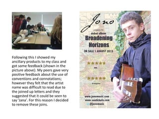 Following this I showed my
ancillary products to my class and
got some feedback (shown in the
picture above). My peers gave very
positive feedback about the use of
conventions and connotations;
however they felt that the artist
name was difficult to read due to
the joined up letters and they
suggested that it could be seen to
say 'Jana'. For this reason I decided
to remove these joins.
 