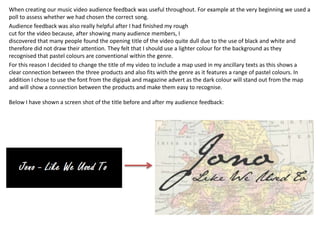 When creating our music video audience feedback was useful throughout. For example at the very beginning we used a
poll to assess whether we had chosen the correct song.
Audience feedback was also really helpful after I had finished my rough
cut for the video because, after showing many audience members, I
discovered that many people found the opening title of the video quite dull due to the use of black and white and
therefore did not draw their attention. They felt that I should use a lighter colour for the background as they
recognised that pastel colours are conventional within the genre.
For this reason I decided to change the title of my video to include a map used in my ancillary texts as this shows a
clear connection between the three products and also fits with the genre as it features a range of pastel colours. In
addition I chose to use the font from the digipak and magazine advert as the dark colour will stand out from the map
and will show a connection between the products and make them easy to recognise.

Below I have shown a screen shot of the title before and after my audience feedback:
 