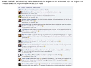 Audience feedback was particularly useful after I created the rough cut of our music video. I put the rough cut on
Facebook and asked people for feedback about the video.
 