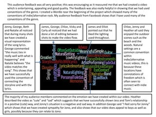 This audience feedback was all very positive; this was encouraging as it reassured me that we had created a video
  which is entertaining, appealing and good quality. The feedback was also really helpful in showing that we had used
  conventions of the genre. I created a Wordle near the beginning of the project which showed many of the
  conventions of indie/alternative rock. My audience feedback from Facebook shows that I have used many of the
  conventions of the genre.

Jenny, George, Beth            James, George, Chloe, Vicky and        James and Elliot              Chloe, Jenny and
and Natalie all noticed        Carly all noticed that we had          pointed out that he           Heather all said they
that during many shots         done a lot of editing between          liked the lighting            enjoyed the outdoor
we have created a              shots to make the video flow.          used throughout.              scenes such as the
visual representation                                                                               beach and the
of the song lyrics.                                                                                 woods. Natural
George commented                                                                                    settings are a
“the music ties in                                                                                  common convention
really well with what is                                                                            within
happening” and                                                                                      indie/alternative
Natalie believes “the                                                                               music videos, this is
video matches the                                                                                   because these
song”. This shows that                                                                              locations have
we have successfully                                                                                connotations of
used the convention of                                                                              freedom which is
connecting the                                                                                      often seen to
storyline and with the                                                                              connect with indie
lyrics.                                                                                             music.

The majority of my audience members commented on the emotion we have created within our video. Heather
described the video as “cute” and “sad” which suggests that we have successfully shown Jess and Tom’s relationship
in a positive (cute) way, and Jonny’s situation is a negative and sad way. In addition George said “I feel sorry for Jonny”
which shows that we have created sympathy for Jono, and also shows that our video does appeal to boys as well as
girls, possibly because they can relate to Jono.
 