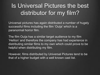 Is Universal Pictures the best
distributor for my film?
Universal pictures has again distributed a number of hugely
successful films including the film ‘Ouija’ which is a
paranormal horror film.
The film Ouija has a similar target audience to my film
‘Hellion’ and therefore the company has had experience in
distributing similar films to my own which could prove to be
helpful when distributing my film.
However, films distributed by Universal Pictures tend to be
that of a higher budget with a well known cast list.
 