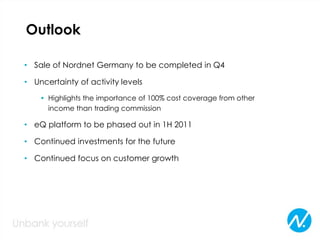 Outlook
• Sale of Nordnet Germany to be completed in Q4
• Uncertainty of activity levels
• Highlights the importance of 100% cost coverage from other
income than trading commission
• eQ platform to be phased out in 1H 2011
• Continued investments for the future
• Continued focus on customer growth
 