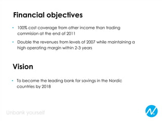 Financial objectives
• 100% cost coverage from other income than trading
commision at the end of 2011
• Double the revenues from levels of 2007 while maintaining a
high operating margin within 2-3 years
Vision
• To become the leading bank for savings in the Nordic
countries by 2018
 