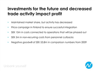 investments for the future and decreased
trade activity impact profit
• Maintained market share, but activity has decreased
• Price campaign in Finland to ensure succesful integration
• SEK 15m in costs connected to operations that will be phased out
• SEK 5m in non-recurring costs from personnel cutbacks
• Negative goodwill of SEK 53.8m in comparison numbers from 2009
 