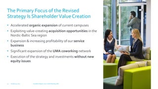 The Primary Focus of the Revised
Strategy Is ShareholderValueCreation
• Accelerated organic expansion of current campuses
• Exploiting value-creating acquisition opportunities in the
Nordic-Baltic Sea region
• Expansion & increasing profitability of our service
business
• Significant expansion of the UMA coworking network
• Execution of the strategy and investments without new
equity issues
October 31, 2017 Q3 Interim Report, 2017 | Keith Silverang, CEO13
 
