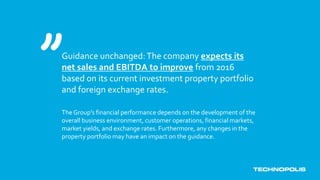 Guidance unchanged:The company expects its
net sales and EBITDA to improve from 2016
based on its current investment property portfolio
and foreign exchange rates.
The Group’s financial performance depends on the development of the
overall business environment, customer operations, financial markets,
market yields, and exchange rates. Furthermore, any changes in the
property portfolio may have an impact on the guidance.
 