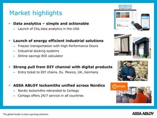  Data analytics – simple and actionable
– Launch of Cliq data analytics in the USA
 Launch of energy efficient industrial solutions
– Freezer transportation with High Performance Doors
– Industrial docking systems
– Online savings ROI calculator
 Strong pull from DIY channel with digital products
– Entry ticket to DIY chains. Ex. Mexico, UK, Germany
 ASSA ABLOY locksmiths unified across Nordics
– Nordic locksmiths rebranded to Certego
– Certego offers 24/7 service in all countries
Market highlights
 