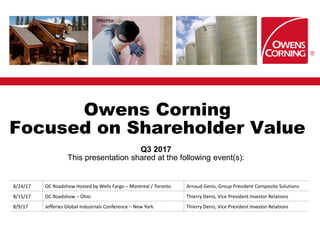 Owens Corning
Focused on Shareholder Value
Q3 2017
This presentation shared at the following event(s):
8/24/17 OC Roadshow Hosted by Wells Fargo – Montreal / Toronto Arnaud Genis, Group President Composite Solutions
8/15/17 OC Roadshow – Ohio Thierry Denis, Vice President Investor Relations
8/9/17 Jefferies Global Industrials Conference – New York Thierry Denis, Vice President Investor Relations
 
