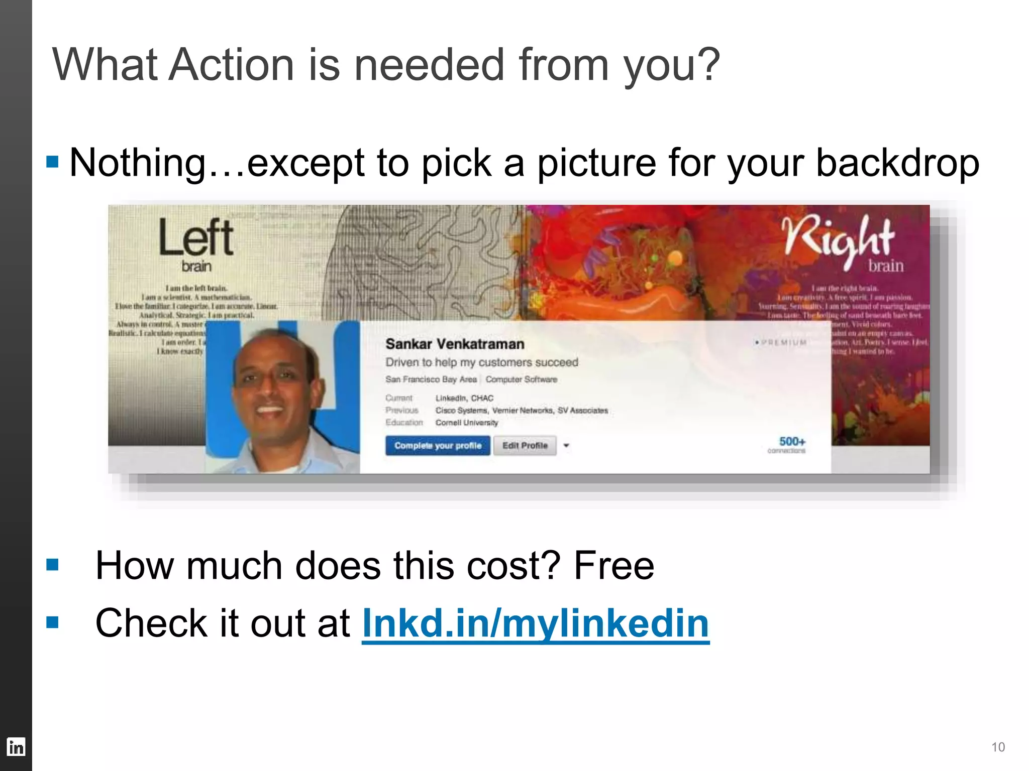 10 
What Action is needed from you? 
 Nothing…except to pick a picture for your backdrop 
 How much does this cost? Free 
 Check it out at lnkd.in/mylinkedin 
 