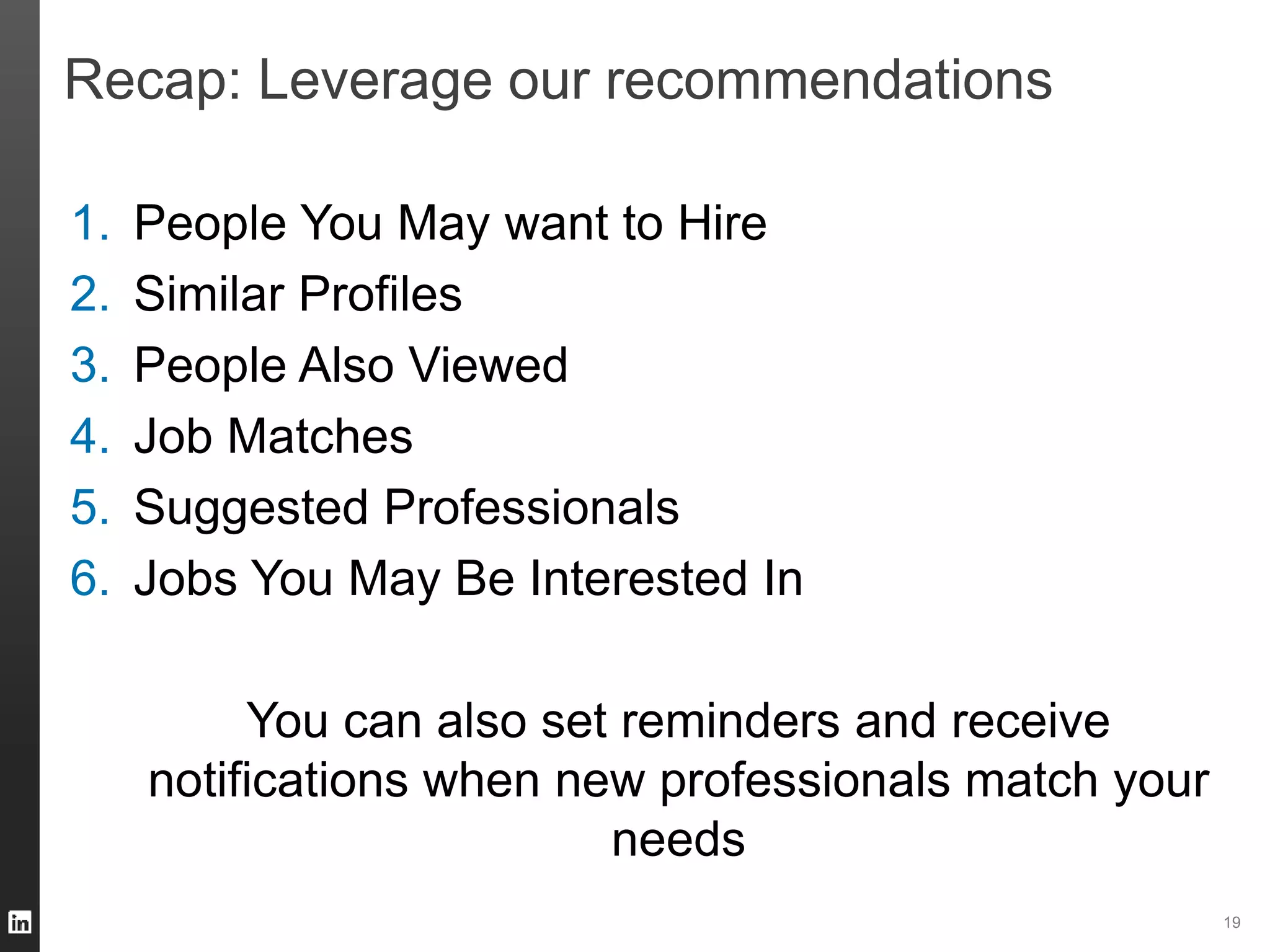 19 
Recap: Leverage our recommendations 
1. People You May want to Hire 
2. Similar Profiles 
3. People Also Viewed 
4. Job Matches 
5. Suggested Professionals 
6. Jobs You May Be Interested In 
You can also set reminders and receive 
notifications when new professionals match your 
needs 
 